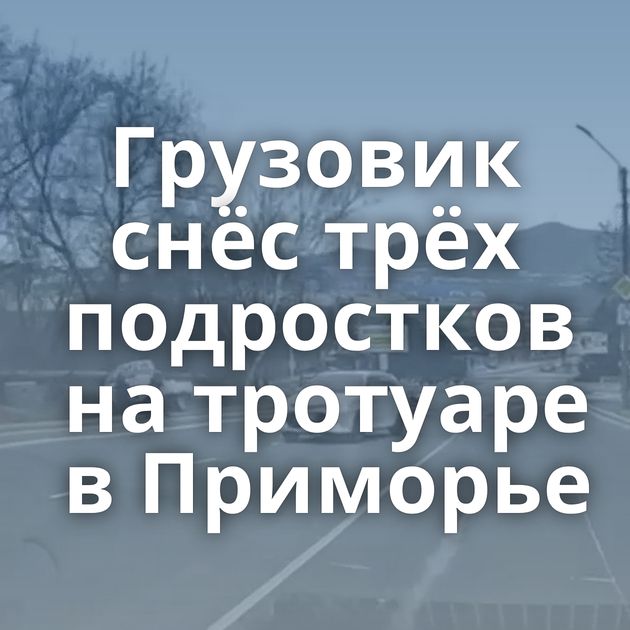 Грузовик снёс трёх подростков на тротуаре в Приморье