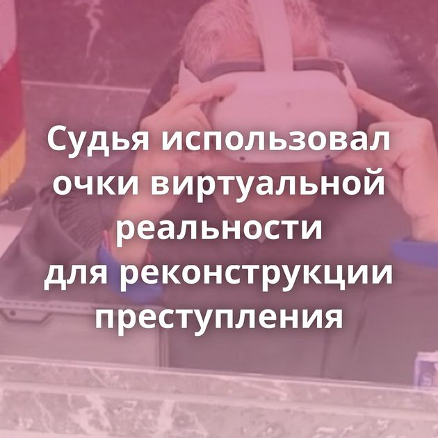 Судья использовал очки виртуальной реальности для реконструкции преступления