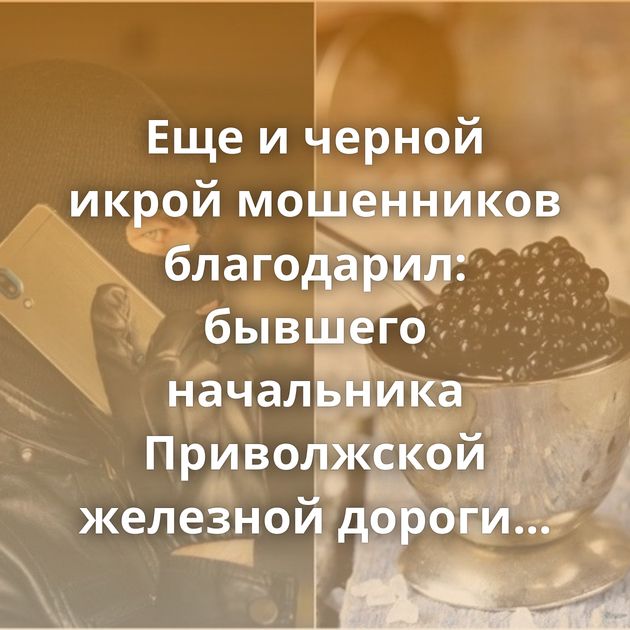 Еще и черной икрой мошенников благодарил: бывшего начальника Приволжской железной дороги обманули…