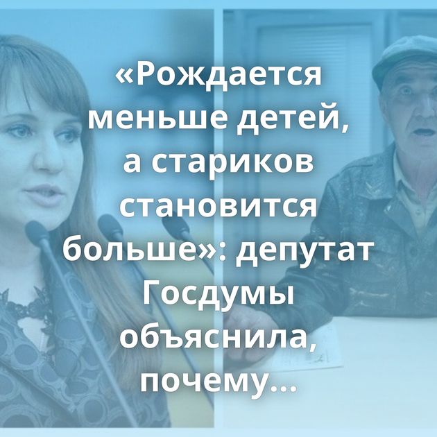 «Рождается меньше детей, а стариков становится больше»: депутат Госдумы объяснила, почему в России пока…