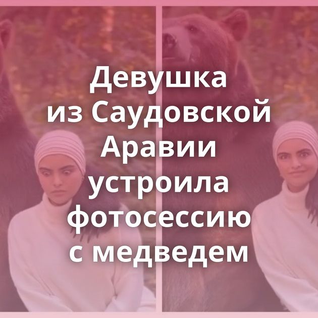 Девушка из Саудовской Аравии устроила фотосессию с медведем