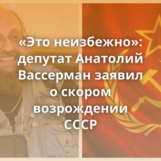 «Это неизбежно»: депутат Анатолий Вассерман заявил о скором возрождении СССР