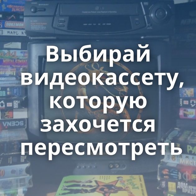 Выбирай видеокассету, которую захочется пересмотреть