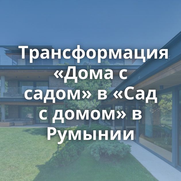 Трансформация «Дома с садом» в «Сад с домом» в Румынии