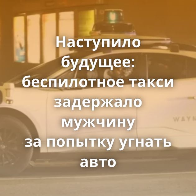 Наступило будущее: беспилотное такси задержало мужчину за попытку угнать авто