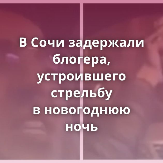 В Сочи задержали блогера, устроившего стрельбу в новогоднюю ночь