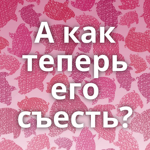 А как теперь его съесть?