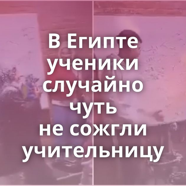 В Египте ученики случайно чуть не сожгли учительницу