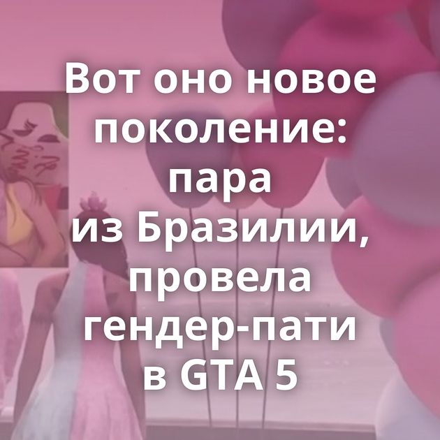 Вот оно новое поколение: пара из Бразилии, провела гендер-пати в GTA 5