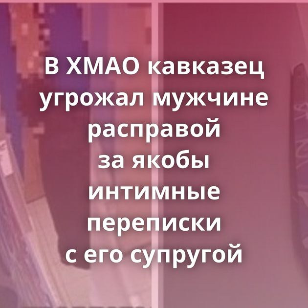 В ХМАО кавказец угрожал мужчине расправой за якобы интимные переписки с его супругой