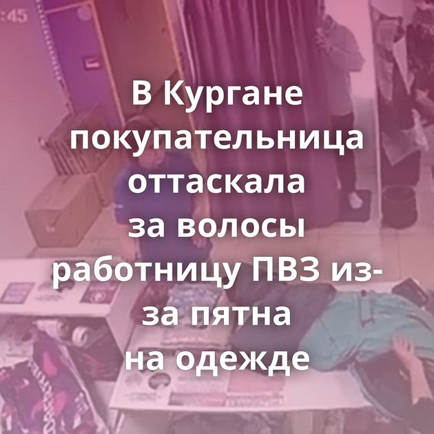 В Кургане покупательница оттаскала за волосы работницу ПВЗ из-за пятна на одежде