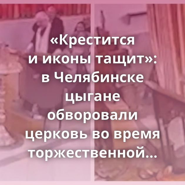 «Крестится и иконы тащит»: в Челябинске цыгане обворовали церковь во время торжественной церемонии