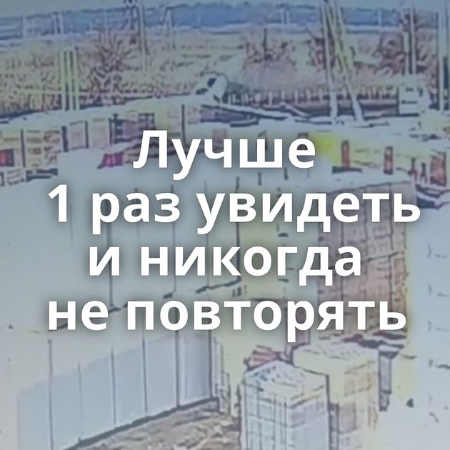 Лучше 1 раз увидеть и никогда не повторять