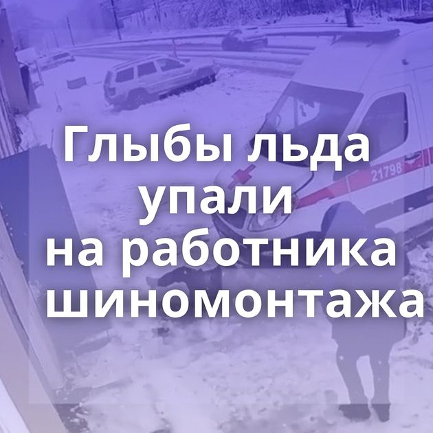 Глыбы льда упали на работника шиномонтажа