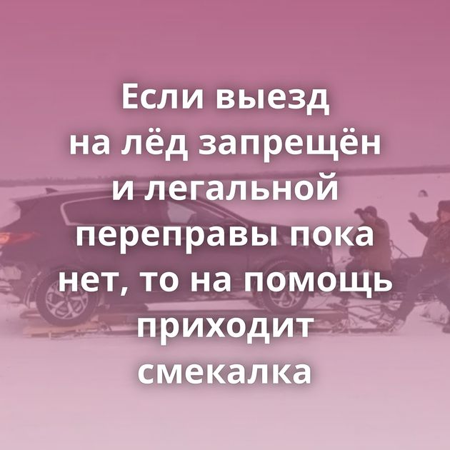 Если выезд на лёд запрещён и легальной переправы пока нет, то на помощь приходит смекалка