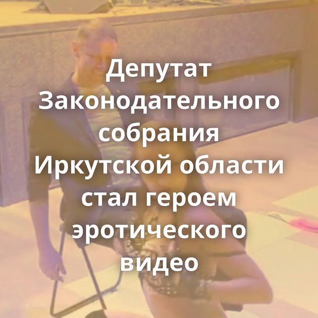 Депутат Законодательного собрания Иркутской области стал героем эротического видео