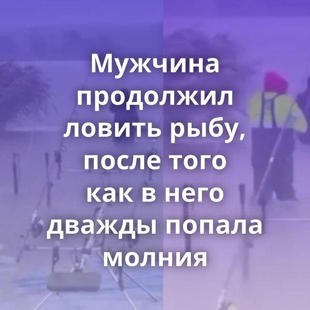 Мужчина продолжил ловить рыбу, после того как в него дважды попала молния