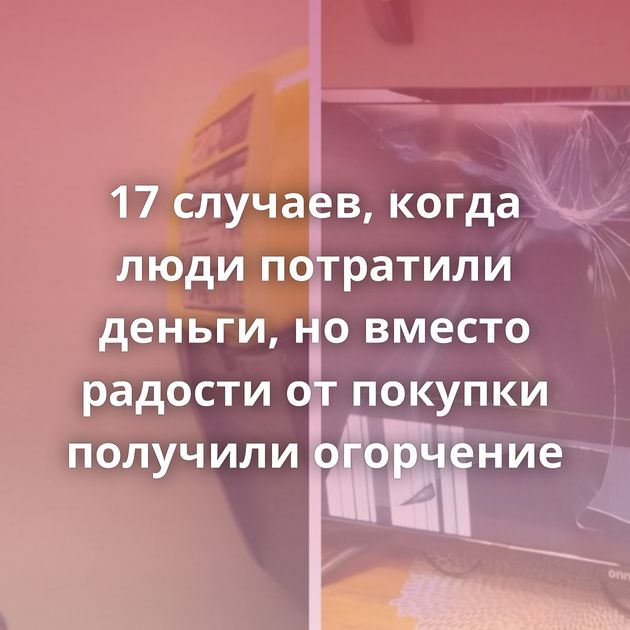 17 случаев, когда люди потратили деньги, но вместо радости от покупки получили огорчение