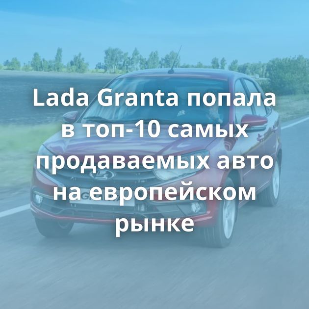 Lada Granta попала в топ-10 самых продаваемых авто на европейском рынке