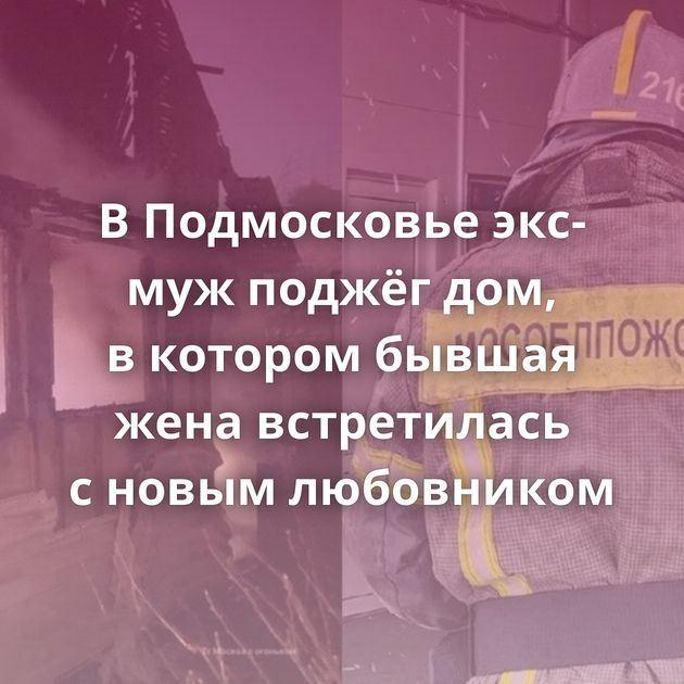 В Подмосковье экс-муж поджёг дом, в котором бывшая жена встретилась с новым любовником