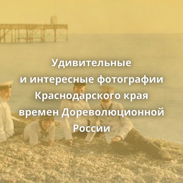 Удивительные и интересные фотографии Краснодарского края времен Дореволюционной России