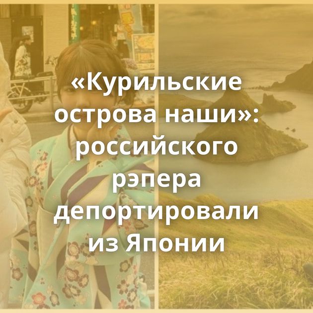 «Курильские острова наши»: российского рэпера депортировали из Японии