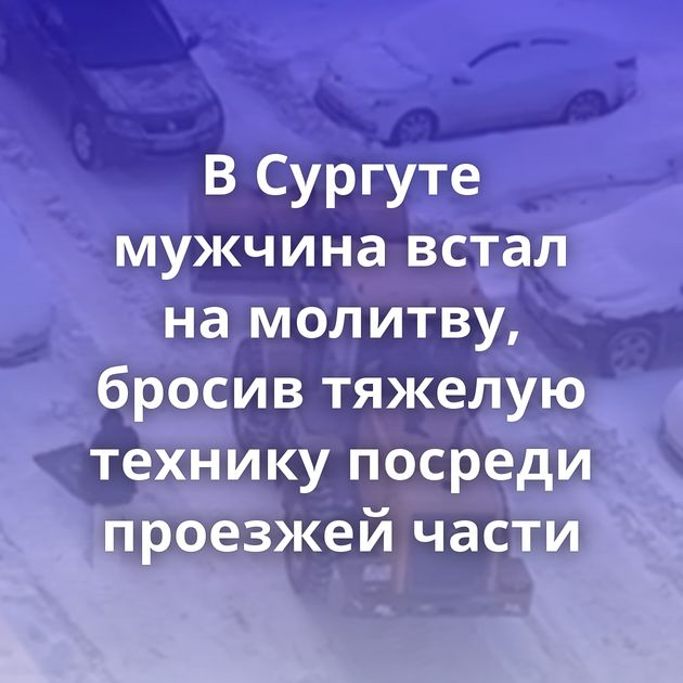 В Сургуте мужчина встал на молитву, бросив тяжелую технику посреди проезжей части