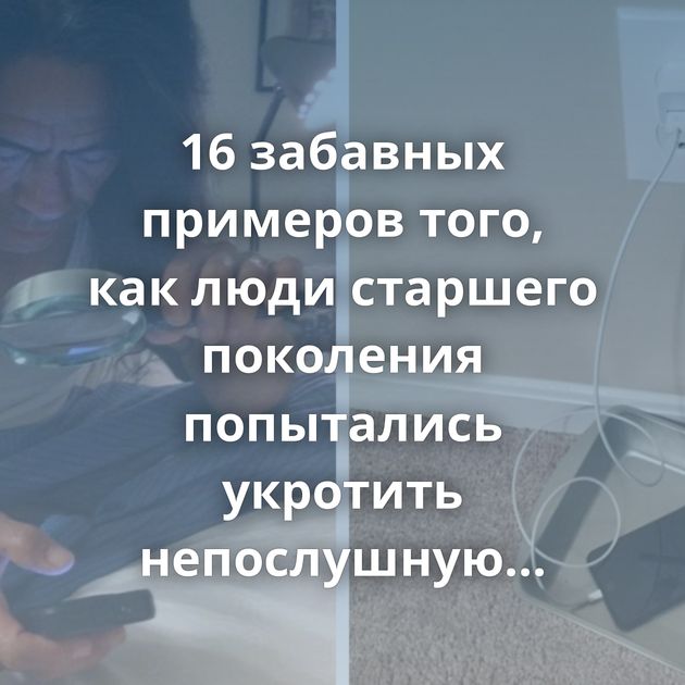 16 забавных примеров того, как люди старшего поколения попытались укротить непослушную технику