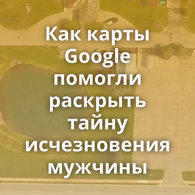 Как карты Google помогли раскрыть тайну исчезновения мужчины