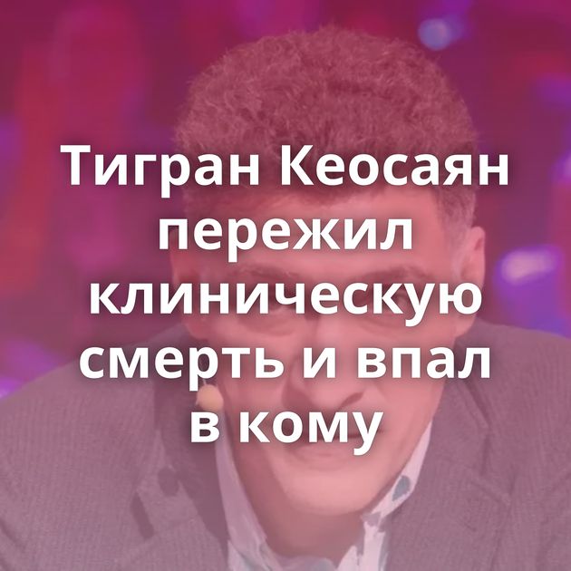 Тигран Кеосаян пережил клиническую смерть и впал в кому