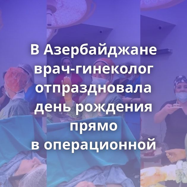 В Азербайджане врач-гинеколог отпраздновала день рождения прямо в операционной