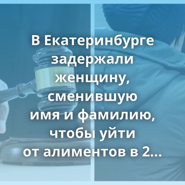 В Екатеринбурге задержали женщину, сменившую имя и фамилию, чтобы уйти от алиментов в 2 млн рублей