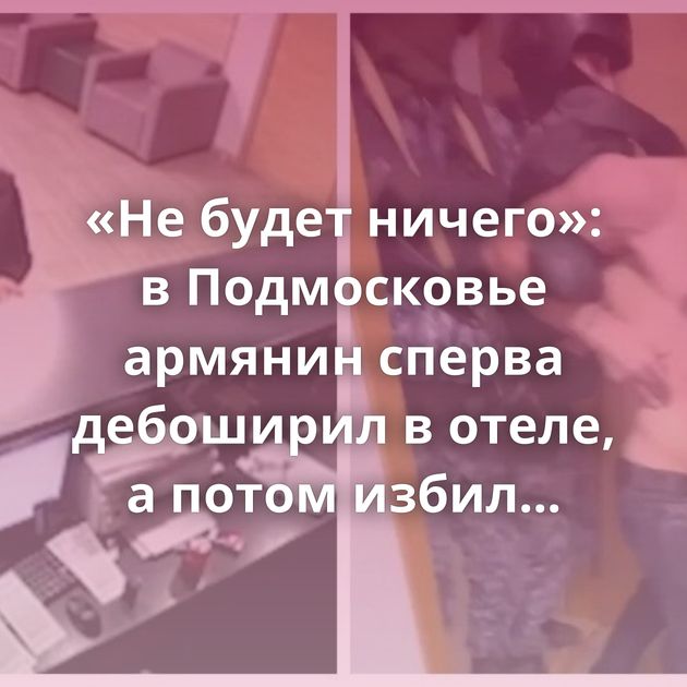 «Не будет ничего»: в Подмосковье армянин сперва дебоширил в отеле, а потом избил посетительницу