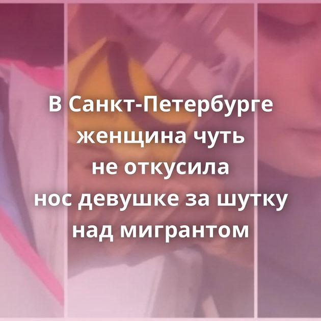 В Санкт-Петербурге женщина чуть не откусила нос девушке за шутку над мигрантом