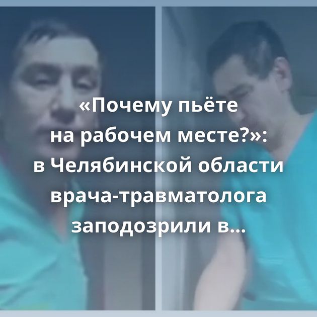 «Почему пьёте на рабочем месте?»: в Челябинской области врача-травматолога заподозрили в том,…