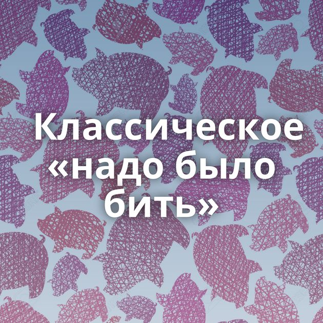 Классическое «надо было бить»