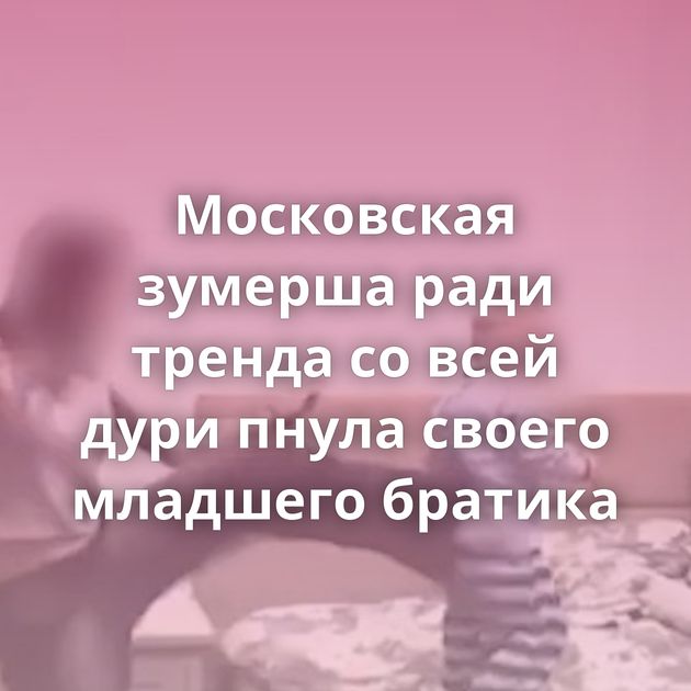 Московская зумерша ради тренда со всей дури пнула своего младшего братика