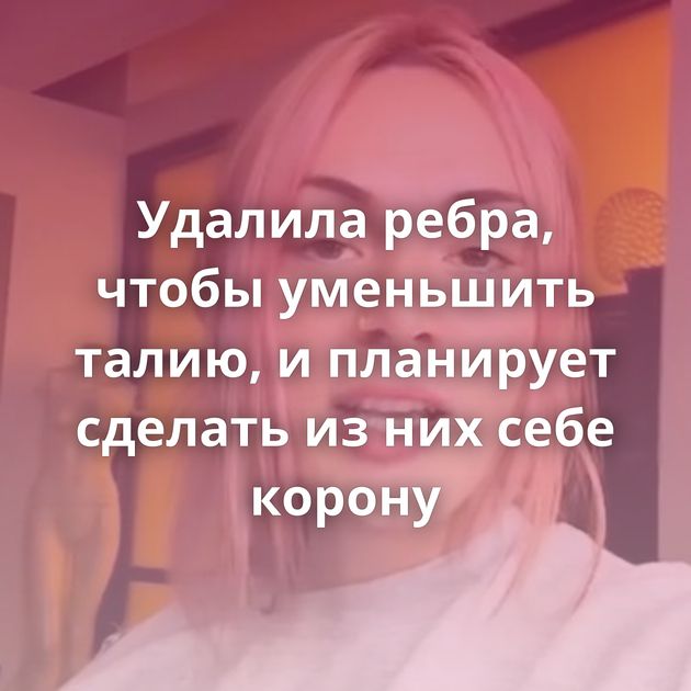 Удалила ребра, чтобы уменьшить талию, и планирует сделать из них себе корону