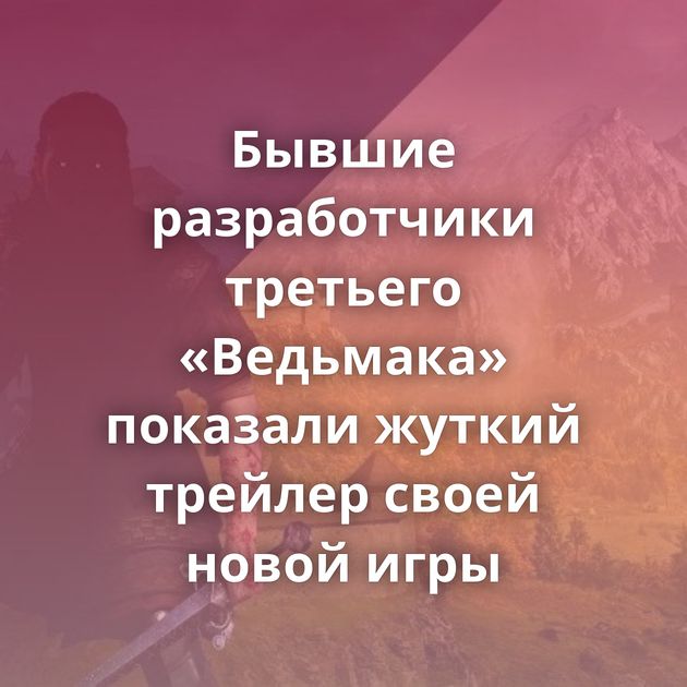 Бывшие разработчики третьего «Ведьмака» показали жуткий трейлер своей новой игры