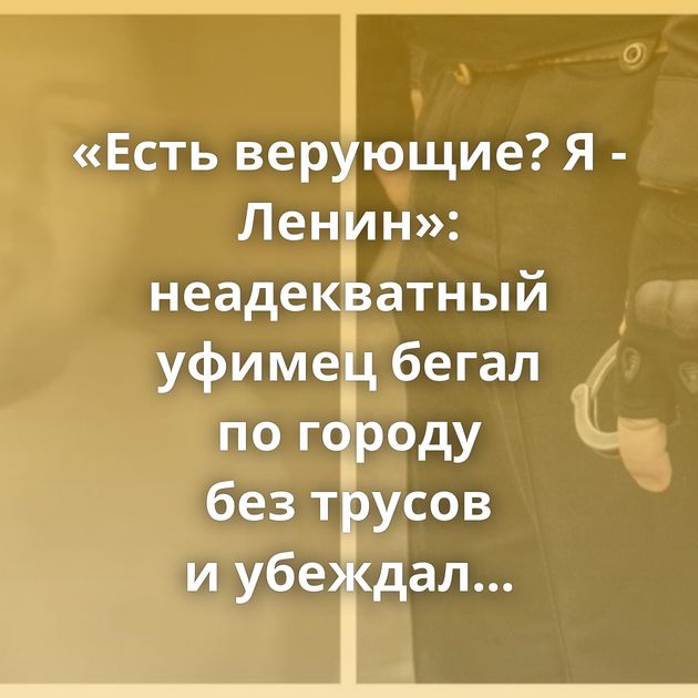 «Есть верующие? Я - Ленин»: неадекватный уфимец бегал по городу без трусов и убеждал прохожих в том,…