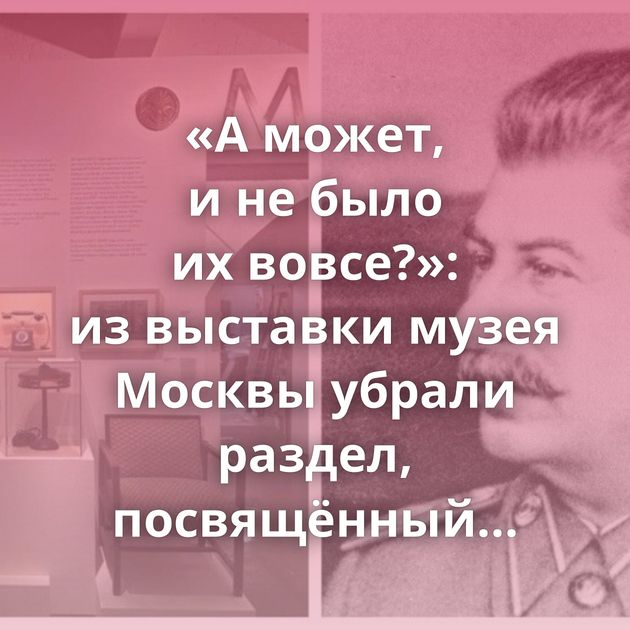 «А может, и не было их вовсе?»: из выставки музея Москвы убрали раздел, посвящённый советским репрессиям