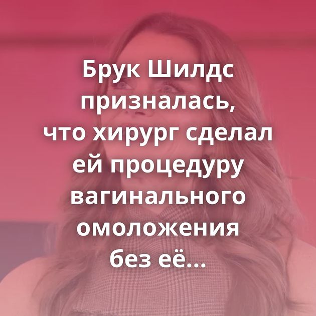 Брук Шилдс призналась, что хирург сделал ей процедуру вагинального омоложения без её согласия