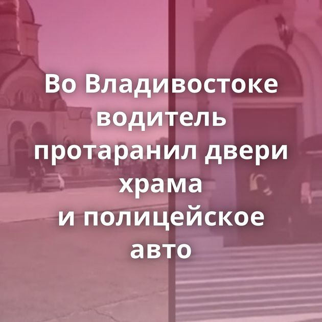 Во Владивостоке водитель протаранил двери храма и полицейское авто