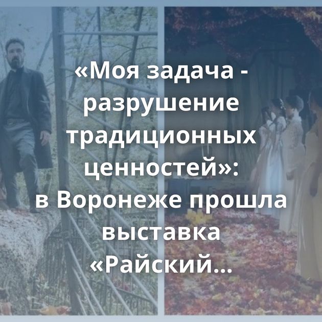 «Моя задача - разрушение традиционных ценностей»: в Воронеже прошла выставка «Райский сад», сделанная…