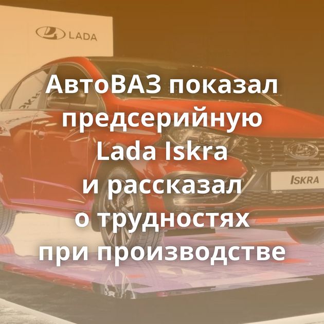 АвтоВАЗ показал предсерийную Lada Iskra и рассказал о трудностях при производстве