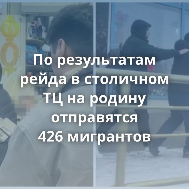 По результатам рейда в столичном ТЦ на родину отправятся 426 мигрантов