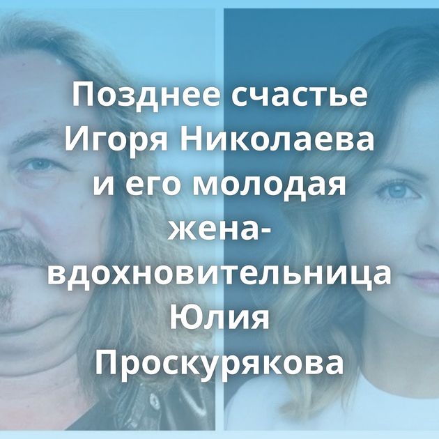 Позднее счастье Игоря Николаева и его молодая жена-вдохновительница Юлия Проскурякова