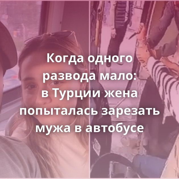 Когда одного развода мало: в Турции жена попыталась зарезать мужа в автобусе