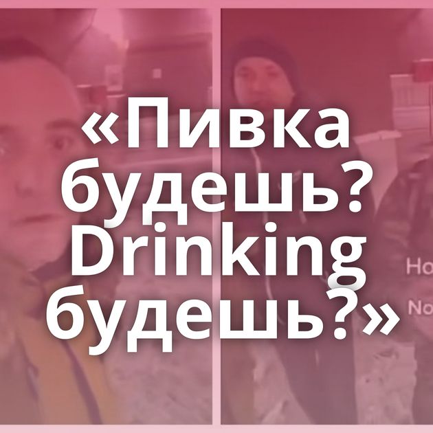 «Пивка будешь? Drinking будешь?»