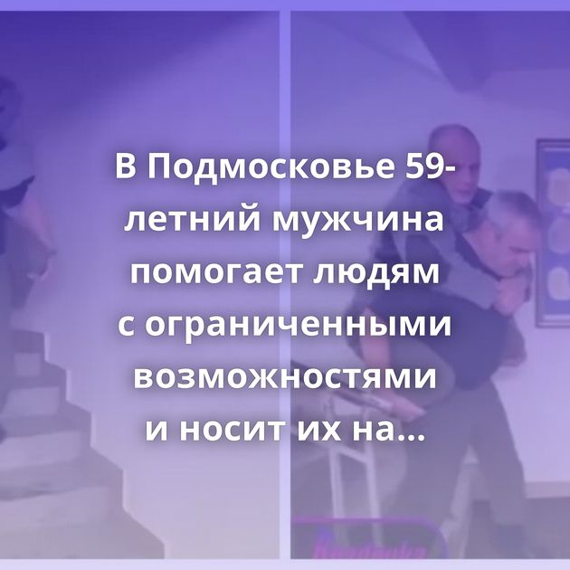 В Подмосковье 59-летний мужчина помогает людям с ограниченными возможностями и носит их на себе